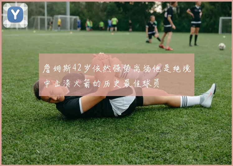 詹姆斯42岁依然强势离场他是绝境中击溃火箭的历史最佳球员