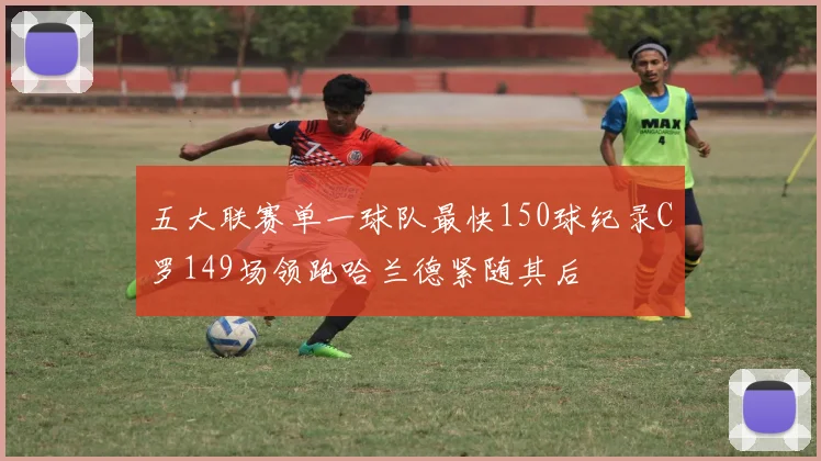 五大联赛单一球队最快150球纪录C罗149场领跑哈兰德紧随其后
