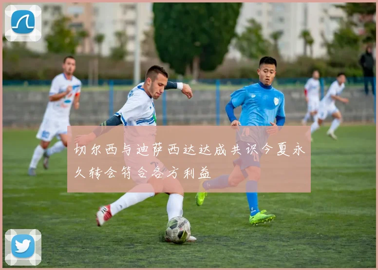 切尔西与迪萨西达达成共识今夏永久转会符合各方利益