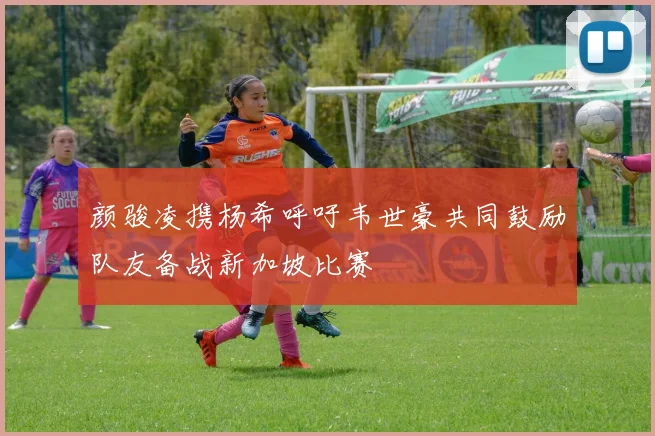 颜骏凌携杨希呼吁韦世豪共同鼓励队友备战新加坡比赛