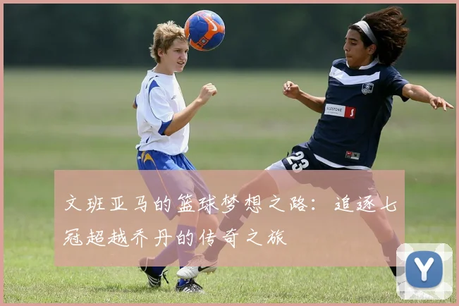 文班亚马的篮球梦想之路：追逐七冠超越乔丹的传奇之旅