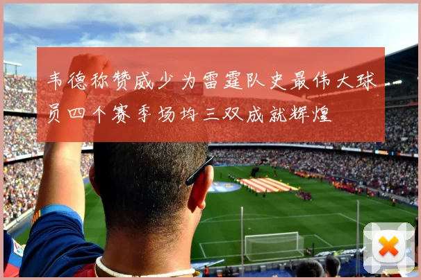 韦德称赞威少为雷霆队史最伟大球员四个赛季场均三双成就辉煌