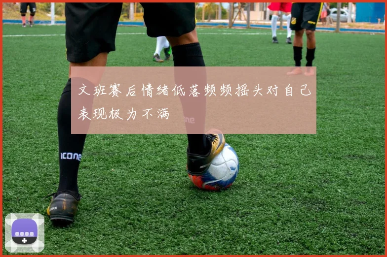 文班赛后情绪低落频频摇头对自己表现极为不满
