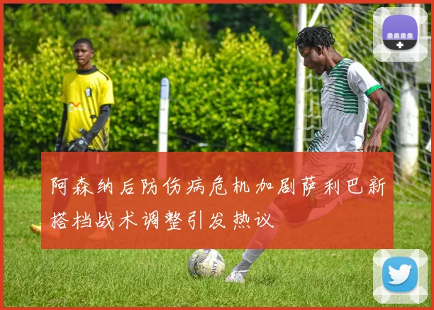 阿森纳后防伤病危机加剧萨利巴新搭档战术调整引发热议