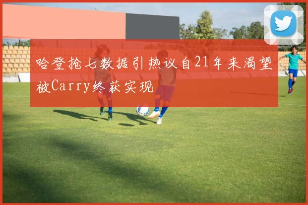 哈登抢七数据引热议自21年来渴望被Carry终获实现