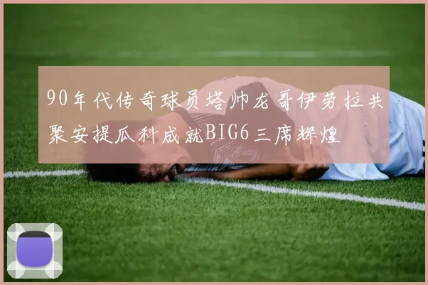 90年代传奇球员塔帅龙哥伊劳拉共聚安提瓜科成就BIG6三席辉煌