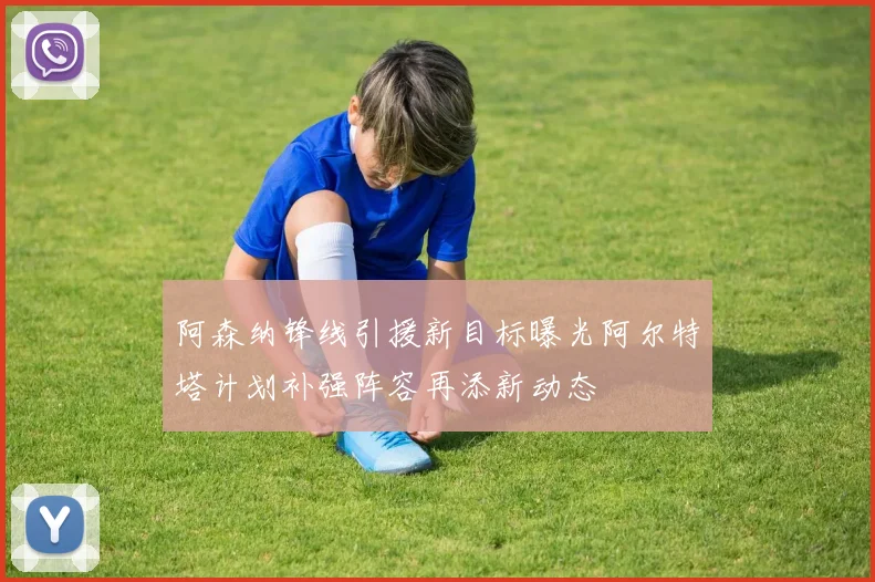 阿森纳锋线引援新目标曝光阿尔特塔计划补强阵容再添新动态