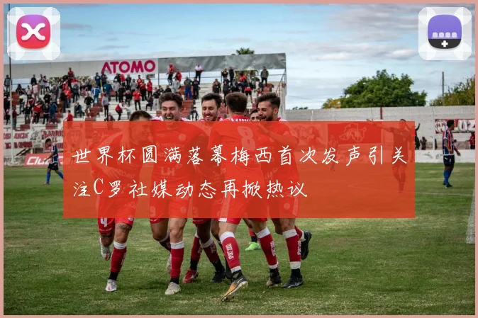 世界杯圆满落幕梅西首次发声引关注C罗社媒动态再掀热议