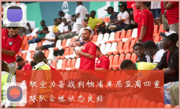 曼联全力备战利物浦库尼亚周四重返球队合练状态良好