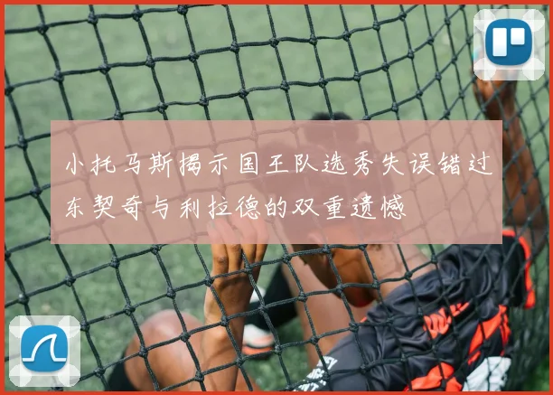 小托马斯揭示国王队选秀失误错过东契奇与利拉德的双重遗憾