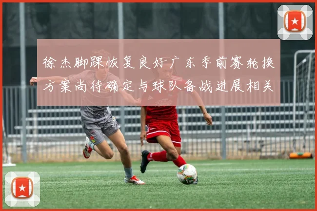 徐杰脚踝恢复良好广东季前赛轮换方案尚待确定与球队备战进展相关