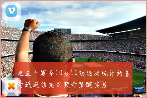 近五个赛季10分10助场次统计约基奇遥遥领先东契奇紧随其后
