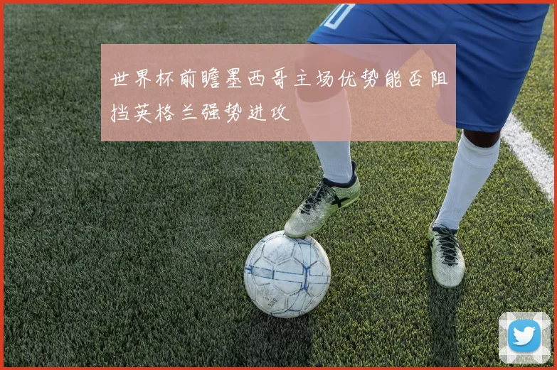 世界杯前瞻墨西哥主场优势能否阻挡英格兰强势进攻