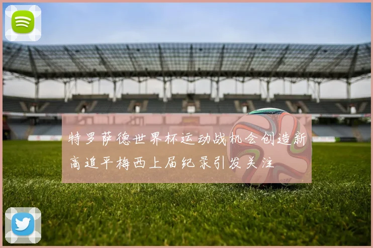 特罗萨德世界杯运动战机会创造新高追平梅西上届纪录引发关注