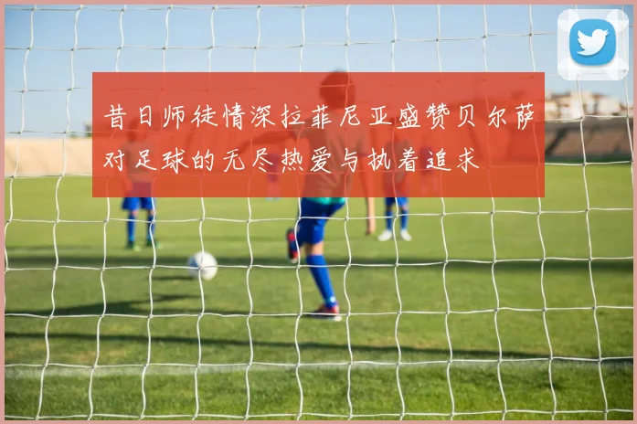 昔日师徒情深拉菲尼亚盛赞贝尔萨对足球的无尽热爱与执着追求