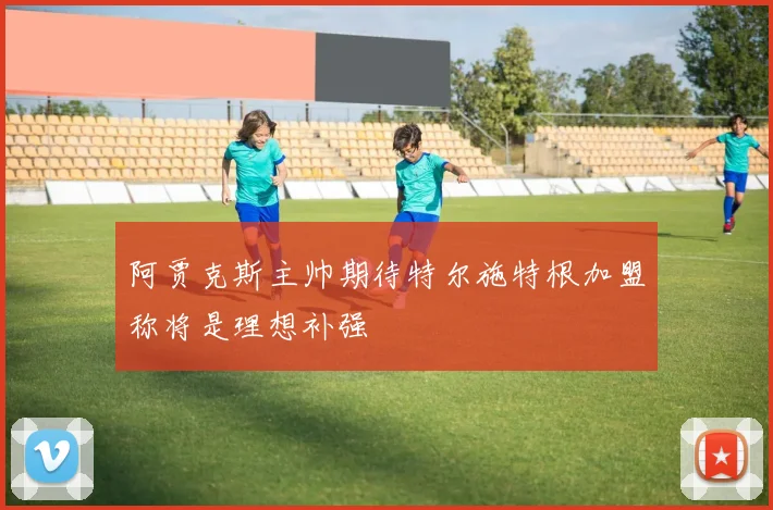 阿贾克斯主帅期待特尔施特根加盟称将是理想补强