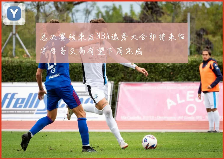 总决赛结束后NBA选秀大会即将来临字母哥交易有望下周完成