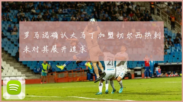 罗马诺确认大马丁加盟切尔西热刺未对其展开追求