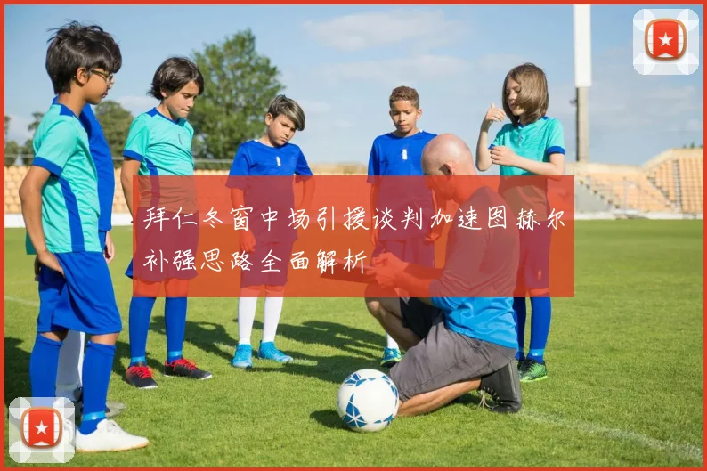 拜仁冬窗中场引援谈判加速图赫尔补强思路全面解析
