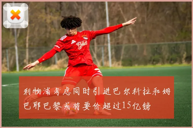 利物浦考虑同时引进巴尔科拉和姆巴耶巴黎或将要价超过15亿镑