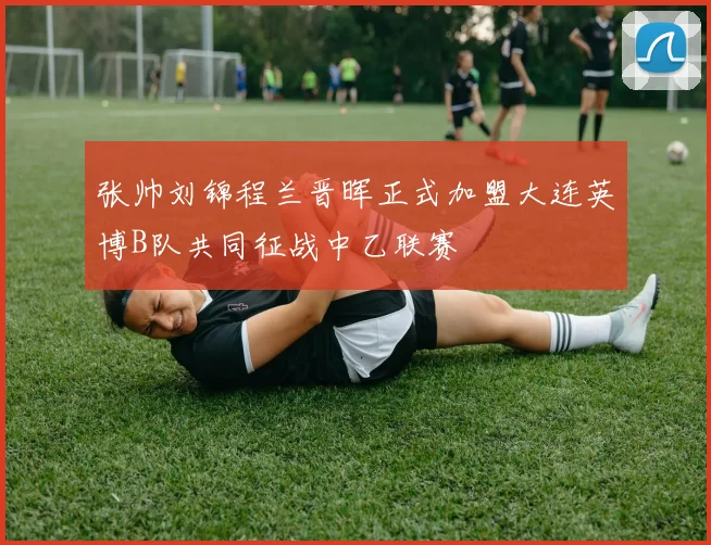 张帅刘锦程兰晋晖正式加盟大连英博B队共同征战中乙联赛